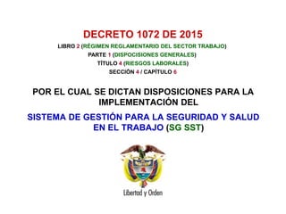DECRETO 1072 DE 2015
POR EL CUAL SE DICTAN DISPOSICIONES PARA LA
IMPLEMENTACIÓN DEL
SISTEMA DE GESTIÓN PARA LA SEGURIDAD Y SALUD
EN EL TRABAJO (SG SST)
LIBRO 2 (RÉGIMEN REGLAMENTARIO DEL SECTOR TRABAJO)
PARTE 1 (DISPOCISIONES GENERALES)
TÍTULO 4 (RIESGOS LABORALES)
SECCIÓN 4 / CAPÍTULO 6
 