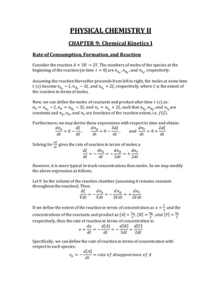 PHYSICAL CHEMISTRY II
CHAPTER 9: Chemical Kinetics I
Rate of Consumption,Formation,and Reaction
Consider the reaction 𝐴 + 3𝐵 → 2𝑌. The numbers of moles of the species at the
beginning of the reaction (at time 𝑡 = 0) are 𝑛 𝐴0
, 𝑛 𝐵0
, 𝑎𝑛𝑑 𝑛 𝑌0
, respectively.
Assuming the reaction thereafter proceeds from left to right, the moles at some time
𝑡 (𝑠) become 𝑛 𝐴0
− 𝜉, 𝑛 𝐵0
− 3𝜉, 𝑎𝑛𝑑 𝑛 𝑌0
+ 2𝜉, respectively, where 𝜉 is the extent of
the reaction in terms of moles.
Now, we can define the moles of reactants and product after time 𝑡 (𝑠) as:
𝑛 𝐴 = 𝑛 𝐴0
− 𝜉, 𝑛 𝐵 = 𝑛 𝐵0
− 3𝜉, 𝑎𝑛𝑑 𝑛 𝑌 = 𝑛 𝑌0
+ 2𝜉, such that 𝑛 𝐴0
, 𝑛 𝐵0
, 𝑎𝑛𝑑 𝑛 𝑌0
are
constants and 𝑛 𝐴 , 𝑛 𝐵, 𝑎𝑛𝑑 𝑛 𝑌 are functions of the reaction extent, i.e. 𝑓( 𝜉).
Furthermore, we may derive these expressions with respect to time and obtain:
𝑑𝑛 𝐴
𝑑𝑡
= 0 −
𝑑𝜉
𝑑𝑡
,
𝑑𝑛 𝐵
𝑑𝑡
= 0 −
3𝑑𝜉
𝑑𝑡
, 𝑎𝑛𝑑
𝑑𝑛 𝑌
𝑑𝑡
= 0 +
2𝑑𝜉
𝑑𝑡
Solving for
𝑑𝜉
𝑑𝑡
gives the rate of reaction in terms of moles:a
𝑑𝜉
𝑑𝑡
= −
𝑑𝑛 𝐴
𝑑𝑡
= −
𝑑𝑛 𝐵
3𝑑𝑡
= +
𝑑𝑛 𝑌
2𝑑𝑡
However, it is more typical to track concentrations than moles. So we may modify
the above expression as follows.
Let 𝑉 be the volume of the reaction chamber (assuming it remains constant
throughout the reaction). Then:
𝑑𝜉
𝑉𝑑𝑡
= −
𝑑𝑛 𝐴
𝑉𝑑𝑡
= −
𝑑 𝑛 𝐵
3𝑉𝑑𝑡
= +
𝑑𝑛 𝑌
2𝑉𝑑𝑡
If we define the extent of the reaction in terms of concentration as 𝑥 =
𝜉
𝑉
and the
concentrations of the reactants and product as [ 𝐴] =
𝑛 𝐴
𝑉
, [ 𝐵] =
𝑛 𝐵
𝑉
, 𝑎𝑛𝑑 [ 𝑌] =
𝑛 𝑌
𝑉
respectively, then the rate of reaction in terms of concentration is:
𝜐 =
𝑑𝑥
𝑑𝑡
= −
𝑑[ 𝐴]
𝑑𝑡
= −
𝑑[ 𝐵]
3𝑑𝑡
=
𝑑[ 𝑌]
2𝑑𝑡
Specifically, we can define the rate of reaction in terms of concentration with
respect to each species:
𝜐𝐴 = −
𝑑[ 𝐴]
𝑑𝑡
= 𝑟𝑎𝑡𝑒 𝑜𝑓 𝑑𝑖𝑠𝑎𝑝𝑝𝑒𝑎𝑟𝑎𝑛𝑐𝑒 𝑜𝑓 𝐴
 