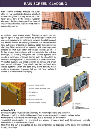 RAIN-SCREEN CLADDING
Rain screen cladding includes an outer
skin (of rear-ventilated) cladding attached
to an existing/new building. While the outer
layer takes care of the exterior weather
elements, the inner layer provides thermal
insulation and carries the wind load, hence
conserving energy.
A ventilated rain screen system features a continuous air
space, open at top and bottom, to encourage airflow and
convective drying when water gets between the cladding and
the exterior wall of the building—whether due to wind-driven
rain, bulk water shedding, or capillary action through porous
cladding. This cavity must be protected with overhangs and
screens so that bulk water and insects cannot get in. To
further ensure that moisture will not penetrate the building
envelope, a properly designed rain screen system also
needs a continuous moisture barrier over the sheathing to
create a drainage plane on the outer face of the exterior wall.
Ventilated systems are most common in homes and small
commercial buildings. They should not be confused with
vented systems, which are open only at the bottom; these
systems encourage drainage but do not have sufficient
airflow to enable convective drying.
ADVANTAGES
By insulating the structural wall externally the following benefits are achieved:
•Thermal bridging is eliminated because there are no interruptions caused by floor slabs
•Temperature fluctuations are minimised due to insulation on the outside.
•Interstitial condensation is prevented as vapour pressure and wall temperature restricts
condensation to the ventilated cavity.
Heat from the sun is dissipated so that the temperature is dispersed in the cavity and ventilated
through openings.
 