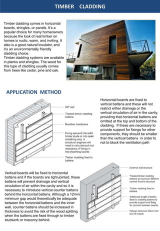TIMBER CLADDING
Timber cladding comes in horizontal
boards, shingles, or panels. It’s a
popular choice for many homeowners
because the look of real timber on
homes is rustic, warm, and inviting. It
also is a good natural insulator, and
it’s an environmentally friendly
cladding choice.
Timber cladding systems are available
in planks and shingles. The wood for
this type of cladding usually comes
from trees like cedar, pine and oak.
Horizontal boards are fixed to
vertical battens and these will not
restrict either drainage or the
vertical circulation of air in the cavity,
providing that horizontal battens are
omitted at the top and bottom of the
cladding. If these are necessary to
provide support for fixings for other
components, they should be smaller
than the vertical battens in order to
not to block the ventilation path
APPLICATION METHOD
Vertical boards will be fixed to horizontal
battens and if the boards are tight-jointed, these
battens will prevent drainage and vertical
circulation of air within the cavity and so it is
necessary to introduce vertical counter battens
behind the horizontal battens. Although a 12mm
minimum gap would theoretically be adequate
between the horizontal battens and the inner
wall, counter battens should be increased in
thickness to avoid the risk of the wood splitting
when the battens are fixed through to timber
studwork or masonry behind.
 