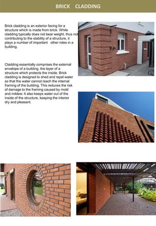 BRICK CLADDING
Brick cladding is an exterior facing for a
structure which is made from brick. While
cladding typically does not bear weight, thus not
contributing to the stability of a structure, it
plays a number of important other roles in a
building.
Cladding essentially comprises the external
envelope of a building, the layer of a
structure which protects the inside. Brick
cladding is designed to shed and repel water
so that the water cannot reach the internal
framing of the building. This reduces the risk
of damage to the framing caused by mold
and mildew. It also keeps water out of the
inside of the structure, keeping the interior
dry and pleasant.
 