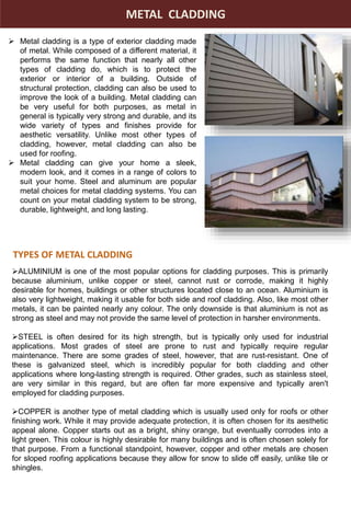 METAL CLADDING
 Metal cladding is a type of exterior cladding made
of metal. While composed of a different material, it
performs the same function that nearly all other
types of cladding do, which is to protect the
exterior or interior of a building. Outside of
structural protection, cladding can also be used to
improve the look of a building. Metal cladding can
be very useful for both purposes, as metal in
general is typically very strong and durable, and its
wide variety of types and finishes provide for
aesthetic versatility. Unlike most other types of
cladding, however, metal cladding can also be
used for roofing.
 Metal cladding can give your home a sleek,
modern look, and it comes in a range of colors to
suit your home. Steel and aluminum are popular
metal choices for metal cladding systems. You can
count on your metal cladding system to be strong,
durable, lightweight, and long lasting.
ALUMINIUM is one of the most popular options for cladding purposes. This is primarily
because aluminium, unlike copper or steel, cannot rust or corrode, making it highly
desirable for homes, buildings or other structures located close to an ocean. Aluminium is
also very lightweight, making it usable for both side and roof cladding. Also, like most other
metals, it can be painted nearly any colour. The only downside is that aluminium is not as
strong as steel and may not provide the same level of protection in harsher environments.
STEEL is often desired for its high strength, but is typically only used for industrial
applications. Most grades of steel are prone to rust and typically require regular
maintenance. There are some grades of steel, however, that are rust-resistant. One of
these is galvanized steel, which is incredibly popular for both cladding and other
applications where long-lasting strength is required. Other grades, such as stainless steel,
are very similar in this regard, but are often far more expensive and typically aren't
employed for cladding purposes.
COPPER is another type of metal cladding which is usually used only for roofs or other
finishing work. While it may provide adequate protection, it is often chosen for its aesthetic
appeal alone. Copper starts out as a bright, shiny orange, but eventually corrodes into a
light green. This colour is highly desirable for many buildings and is often chosen solely for
that purpose. From a functional standpoint, however, copper and other metals are chosen
for sloped roofing applications because they allow for snow to slide off easily, unlike tile or
shingles.
TYPES OF METAL CLADDING
 