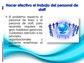 El problema respecto al
personal de línea y el
personal de staff, para
resolverlo requiere de
gran habilidad gerencial,
cuidadosa atención a los
principios
organizacionales       y
paciente enseñanza al
personal.
 