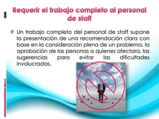 Un trabajo completo del personal de staff supone
la presentación de una recomendación clara con
base en la consideración plena de un problema, la
aprobación de las personas a quienes afectara, las
sugerencias    para    evitar   las   dificultades
involucradas.
 