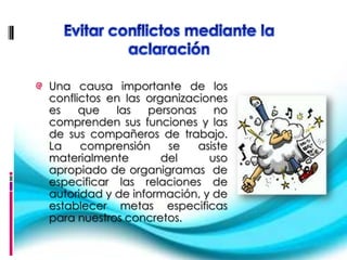 Una causa importante de los
conflictos en las organizaciones
es    que   las   personas    no
comprenden sus funciones y las
de sus compañeros de trabajo.
La    comprensión     se   asiste
materialmente        del     uso
apropiado de organigramas de
especificar las relaciones de
autoridad y de información, y de
establecer metas especificas
para nuestros concretos.
 