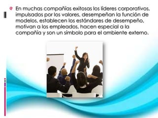 En muchas compañías exitosas los líderes corporativos,
impulsados por los valores, desempeñan la función de
modelos, establecen los estándares de desempeño,
motivan a los empleados, hacen especial a la
compañía y son un símbolo para el ambiente externo.
 