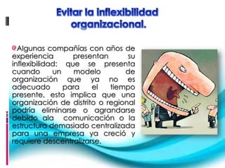 Algunas compañías con años de
experiencia       presentan      su
inflexibilidad: que se presenta
cuando       un    modelo       de
organización que ya no es
adecuado        para   el   tiempo
presente, esto implica que una
organización de distrito o regional
podría eliminarse o agrandarse
debido ala comunicación o la
estructura demasiado centralizada
para una empresa ya creció y
requiere descentralizarse.
 