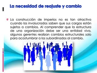 La construcción de imperios no es tan atractiva
cuando los involucrados saben que sus cargos están
sujetos a cambios. Al comprender que la estructura
de una organización debe ser una entidad viva,
algunos gerentes realizan cambios estructurales solo
para acostumbrar a los subordinados al cambio.
 