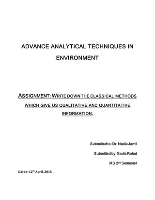 ADVANCE ANALYTICAL TECHNIQUES IN
ENVIRONMENT
ASSIGNMENT: WRITE DOWN THE CLASSICAL METHODS
WHICH GIVE US QUALITATIVE AND QUANTITATIVE
INFORMATION.
Submitted to: Dr. Nadia Jamil
Submitted by: Sadia Rahat
MS 2nd Semester
Dated:12th
April, 2015
 
