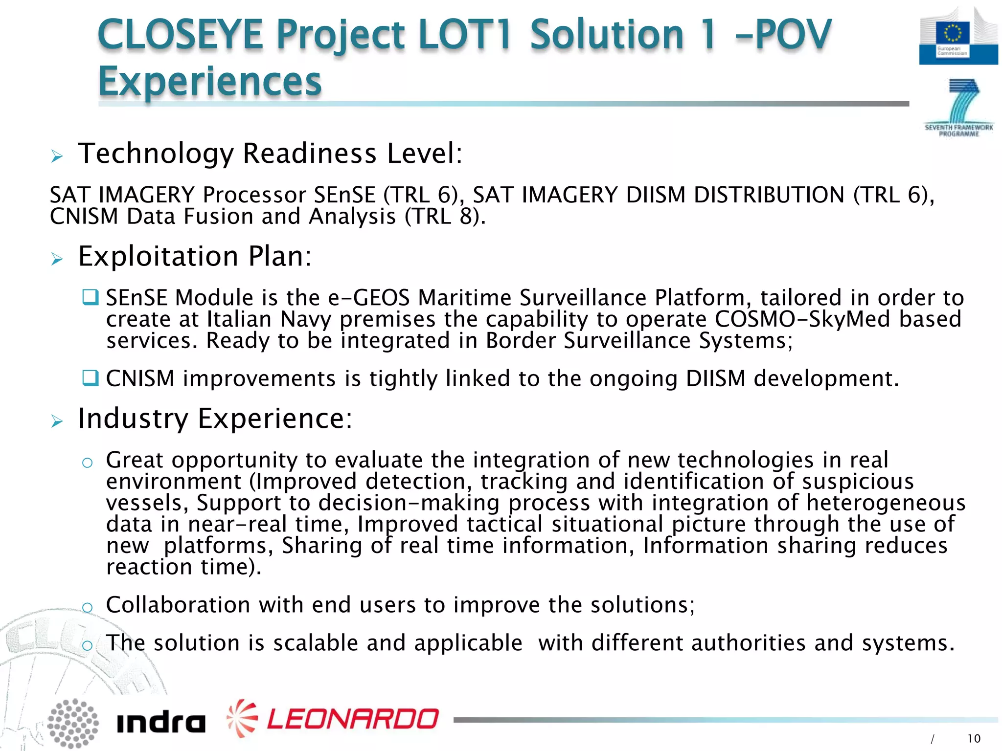 / 10
 Technology Readiness Level:
SAT IMAGERY Processor SEnSE (TRL 6), SAT IMAGERY DIISM DISTRIBUTION (TRL 6),
CNISM Data Fusion and Analysis (TRL 8).
 Exploitation Plan:
 SEnSE Module is the e-GEOS Maritime Surveillance Platform, tailored in order to
create at Italian Navy premises the capability to operate COSMO-SkyMed based
services. Ready to be integrated in Border Surveillance Systems;
 CNISM improvements is tightly linked to the ongoing DIISM development.
 Industry Experience:
o Great opportunity to evaluate the integration of new technologies in real
environment (Improved detection, tracking and identification of suspicious
vessels, Support to decision-making process with integration of heterogeneous
data in near-real time, Improved tactical situational picture through the use of
new platforms, Sharing of real time information, Information sharing reduces
reaction time).
o Collaboration with end users to improve the solutions;
o The solution is scalable and applicable with different authorities and systems.
CLOSEYE Project LOT1 Solution 1 –POV
Experiences
 