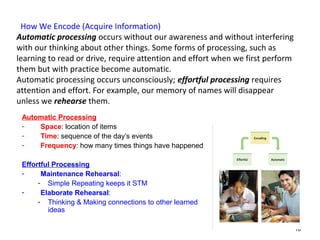 How We Encode (Acquire Information) 
Automatic processing occurs without our awareness and without interfering 
with our thinking about other things. Some forms of processing, such as 
learning to read or drive, require attention and effort when we first perform 
them but with practice become automatic. 
Automatic processing occurs unconsciously; effortful processing requires 
attention and effort. For example, our memory of names will disappear 
unless we rehearse them. 
Automatic Processing 
- Space: location of items 
- Time: sequence of the day’s events 
- Frequency: how many times things have happened 
Effortful Processing 
- Maintenance Rehearsal: 
- Simple Repeating keeps it STM 
- Elaborate Rehearsal: 
- Thinking & Making connections to other learned 
ideas 
10 
 