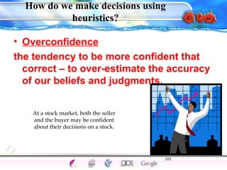How do we make decisions using 
• Overconfidence 
the tendency to be more confident that 
correct – to over-estimate the accuracy 
of our beliefs and judgments. 
101 
Intelligence Gardner 
heuristics? 
At a stock market, both the seller 
and the buyer may be confident 
about their decisions on a stock. 
Cognition Concepts Problems A.I. Creativity 
I.Q. Wechsler Bias Delay Terman Heredity 
Animal 
 