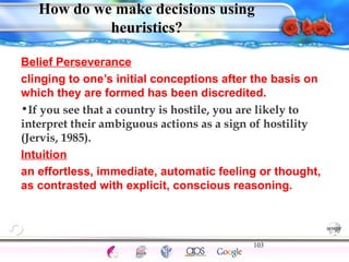 How do we make decisions using 
Belief Perseverance 
clinging to one’s initial conceptions after the basis on 
which they are formed has been discredited. 
•If you see that a country is hostile, you are likely to 
interpret their ambiguous actions as a sign of hostility 
(Jervis, 1985). 
Intuition 
an effortless, immediate, automatic feeling or thought, 
as contrasted with explicit, conscious reasoning. 
103 
Intelligence Gardner 
heuristics? 
Cognition Concepts Problems A.I. Creativity 
I.Q. Wechsler Bias Delay Terman Heredity 
Animal 
 