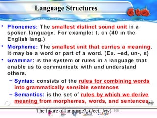 • Phonemes: The smallest distinct sound unit in a 
spoken language. For example: t, ch (40 in the 
English lang.) 
• Morpheme: The smallest unit that carries a meaning. 
It may be a word or part of a word. (Ex. –ed, un-, s) 
• Grammar: is the system of rules in a language that 
enable us to communicate with and understand 
others. 
– Syntax: consists of the rules for combining words 
into grammatically sensible sentences 
– Semantics: is the set of rules by which we derive 
meaning from morphemes, words, and sentences. 
The future of language?: (Jeet, Jew) 108 
Intelligence Gardner 
Language Structures 
Cognition Concepts Problems A.I. Creativity 
I.Q. Wechsler Bias Delay Terman Heredity 
Animal 
 