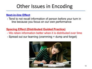 Other Issues in Encoding 
Next-in-line Effect 
- Tend to not recall information of person before your turn in 
line because you focus on our own performance 
Spacing Effect (Distributed Guided Practice) 
- We retain information better when it is distributed over time 
- Spread out our learning (cramming = dump and forget) 
12 
 