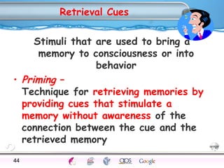 Retrieval Cues 
Stimuli that are used to bring a 
memory to consciousness or into 
behavior 
• Priming – 
Technique for retrieving memories by 
providing cues that stimulate a 
memory without awareness of the 
connection between the cue and the 
retrieved memory 
44Processes Models Sensory Attention STM LTM Networks 
Cues Eyewitness Problems False Forgetting Formation Alzheimer’s 
 