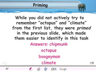 Priming 
While you did not actively try to 
remember “octopus” and “climate” 
from the first list, they were primed 
in the previous slide, which made 
them easier to identify in this task 
Answers: chipmunk 
octopus 
boogeyman 
climate 
47Processes Models Sensory Attention STM LTM Networks 
Cues Eyewitness Problems False Forgetting Formation Alzheimer’s 
 