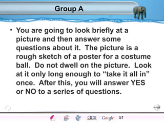 Group A 
• You are going to look briefly at a 
picture and then answer some 
questions about it. The picture is a 
rough sketch of a poster for a costume 
ball. Do not dwell on the picture. Look 
at it only long enough to “take it all in” 
once. After this, you will answer YES 
or NO to a series of questions. 
51 
Processes Models Sensory Attention STM LTM Networks 
Cues Eyewitness Problems False Forgetting Formation Alzheimer’s 
 