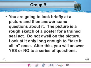 Group B 
• You are going to look briefly at a 
picture and then answer some 
questions about it. The picture is a 
rough sketch of a poster for a trained 
seal act. Do not dwell on the picture. 
Look at it only long enough to “take it 
all in” once. After this, you will answer 
YES or NO to a series of questions. 
52 
Processes Models Sensory Attention STM LTM Networks 
Cues Eyewitness Problems False Forgetting Formation Alzheimer’s 
 