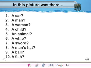 In this picture was there… 
1. A car? 
2. A man? 
3. A woman? 
4. A child? 
5. An animal? 
6. A whip? 
7. A sword? 
8. A man’s hat? 
9. A ball? 
10. A fish? 
54 
Processes Models Sensory Attention STM LTM Networks 
Cues Eyewitness Problems False Forgetting Formation Alzheimer’s 
 