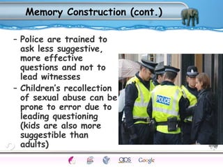 Memory Construction (cont.) 
– Police are trained to 
ask less suggestive, 
more effective 
questions and not to 
lead witnesses 
– Children’s recollection 
of sexual abuse can be 
prone to error due to 
leading questioning 
(kids are also more 
suggestible than 
adults) 
Processes Models Sensory Attention STM LTM Networks 
Cues Eyewitness Problems False Forgetting Formation Alzheimer’s 
 