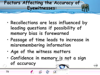 Factors Affecting the Accuracy of 
Eyewitnesses: 
• Recollections are less influenced by 
leading questions if possibility of 
memory bias is forewarned 
• Passage of time leads to increase in 
misremembering information 
• Age of the witness matters 
• Confidence in memory is not a sign 
of accuracy 
79Processes Models Sensory Attention STM LTM Networks 
Cues Eyewitness Problems False Forgetting Formation Alzheimer’s 
 