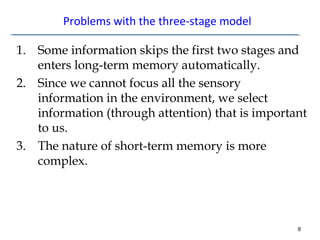 Problems with the three-stage model 
1. Some information skips the first two stages and 
enters long-term memory automatically. 
2. Since we cannot focus all the sensory 
information in the environment, we select 
information (through attention) that is important 
to us. 
3. The nature of short-term memory is more 
complex. 
8 
 