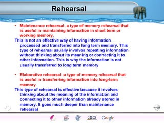 Rehearsal 
• Maintenance rehearsal- a type of memory rehearsal that 
is useful in maintaining information in short term or 
working memory. 
This is not an effective way of having information 
processed and transferred into long term memory. This 
type of rehearsal usually involves repeating information 
without thinking about its meaning or connecting it to 
other information. This is why the information is not 
usually transferred to long term memory 
• Elaborative rehearsal -a type of memory rehearsal that 
is useful in transferring information into long-term 
memory 
This type of rehearsal is effective because it involves 
thinking about the meaning of the information and 
connecting it to other information already stored in 
memory. It goes much deeper than maintenance 
rehearsal 
Processes Models Sensory Attention STM LTM Networks 
Cues Eyewitness Problems False Forgetting Formation Alzheimer’s 
 