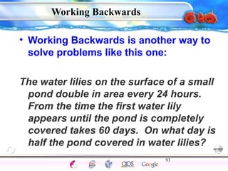 • Working Backwards is another way to 
solve problems like this one: 
The water lilies on the surface of a small 
pond double in area every 24 hours. 
From the time the first water lily 
appears until the pond is completely 
covered takes 60 days. On what day is 
half the pond covered in water lilies? 
93 
Intelligence Gardner 
Working Backwards 
Cognition Concepts Problems A.I. Creativity 
I.Q. Wechsler Bias Delay Terman Heredity 
Animal 
 