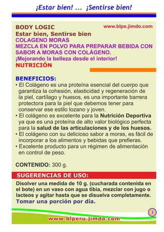 333
¡Estar bien! ... ¡Sentirse bien!
www.blperu.jimdo.comwww.blperu.jimdo.comwww.blperu.jimdo.com
El colágeno es una proteína del tejido conectivo primario
que representa cerca del 30% de la materia proteica
animal.
El colágeno es una proteína esencial del cuerpo que garantiza la cohesión,
elasticidad y regeneración de la piel, cartílago y huesos.
Hay diferentes tipos de colágeno, dependiendo de los tejidos de los
cuales derivan.
Colágeno Bioactivo BL contiene 20 aminoácidos incluyendo 8 de los 9
aminoácidos esenciales. Se caracteriza por el predominio de glicina,
prolina e hidroxiprolina que representan alrededor del 50% del contenido
total de aminoácidos.
La concentración de glicina y de prolina es de 10 veces superior a las
de otras proteínas. Colágeno bioactivo natural de BL cuenta con una de
la más alta pureza, se puede utilizar y digerir fácilmente por el cuerpo
humano.
Este se puede incorporar fácilmente a los alimentos y bebidas.
El colágeno es una importante barrera protectora para la piel.
Compone el 30 % de las proteínas del cuerpo vivo y el
70% de la proteína que compone la piel.
El tejido dérmico está compuesto por diversas moléculas algunas de las
cuales son aminoácidos y estos aminoácidos son esenciales para
mantener una estructura uniforme de la piel y por consiguiente una
piel saludable.
La dermis, que constituye la base de la piel, está estrechamente implicada
en la elasticidad y flexibilidad de la piel. El colágeno es el principal
componente de la dermis. Mantener la cantidad del colágeno es la
clave para una piel bella. Glicina, prolina, alanina e hidroxiprolina
son los principales constituyentes para mantener la cantidad de colágeno
a niveles saludables.
Los productos cosmecéuticos, que poseen un efecto más que superficial,
están aumentando mucho en número. Además del cuidado convencional
de la piel con aplicaciones tópicas, la tendencia “Belleza desde el interior”
se ha popularizado más.
BODY LOGIC, Estar bien, Sentirse bien
MEZCLA EN POLVO PARA PREPARAR BEBIDA
CON SABOR A MORAS CON COLÁGENO.
¡Mejorando la belleza desde el interior!
 