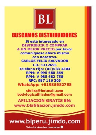 www.blperu.jimdo.com
BL
Todos los derechos reservados
Si está interesado en
DISTRIBUIR O COMPRAR
A UN MEJOR PRECIO por favor
comuníquese ahora mismo
con nosotros.
CARLOS FELIX SALVADOR
I.D.:1312695
Telefono Fijo: (01)533 4303
RPM: # 995 680 369
RPM: # 985 682 758
RPC: 987 116 303
WhatsApp: +51985682758
cfelixs@hotmail.com
bodylogicafiliados@gmail.com
BUSCAMOS DISTRIBUIDORES
AFILIACION GRATIS EN:
www.blafiliacion.jimdo.com
 