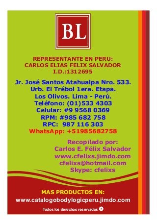 Jr. José Santos Atahualpa Nro. 533.
Urb. El Trébol 1era. Etapa.
Los Olivos. Lima - Perú.
Teléfono: (01)533 4303
Celular: #9 9568 0369
RPM: #985 682 758
RPC: 987 116 303
WhatsApp: +51985682758
Recopilado por:
Carlos E. Félix Salvador
www.cfelixs.jimdo.com
cfelixs@hotmail.com
Skype: cfelixs
REPRESENTANTE EN PERU:
CARLOS ELIAS FELIX SALVADOR
I.D.:1312695
BL
Todos los derechos reservados
MAS PRODUCTOS EN:
www.catalogobodylogicperu.jimdo.com
 