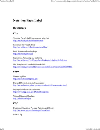 Nutrition Facts Label
Resources
FDA
Nutrition Facts Label Programs and Materials
http://www.fda.gov/nutritioneducation
Education Resource Library
http://www.fda.gov/educationresourcelibrary
Food Resources Landing Page
http://www.fda.gov/Food
Ingredients, Packaging and Labeling
http://www.fda.gov/Food/IngredientsPackagingLabeling/default.htm
The Story of the Laws Behind the Labels
http://www.fda.gov/aboutfda/whatwedo/history/overviews/ucm056044.htm
USDA
Choose MyPlate
http://www.choosemyplate.gov
Diet and Physical Activity Supertracker
http://www.choosemyplate.gov/supertracker-tools/supertracker.html
Dietary Guidelines for Americans
http://www.cnpp.usda.gov/DietaryGuidelines
National Nutrient Database
http://ndb.nal.usda.gov
CDC
Division of Nutrition, Physical Activity, and Obesity
http://www.cdc.gov/nccdphp/dnpao/index.html
Back to top
Nutrition Facts Label https://www.accessdata.fda.gov/scripts/InteractiveNutritionFactsLabel/#r...
1 of 1 10/12/2019, 9:40 AM
 