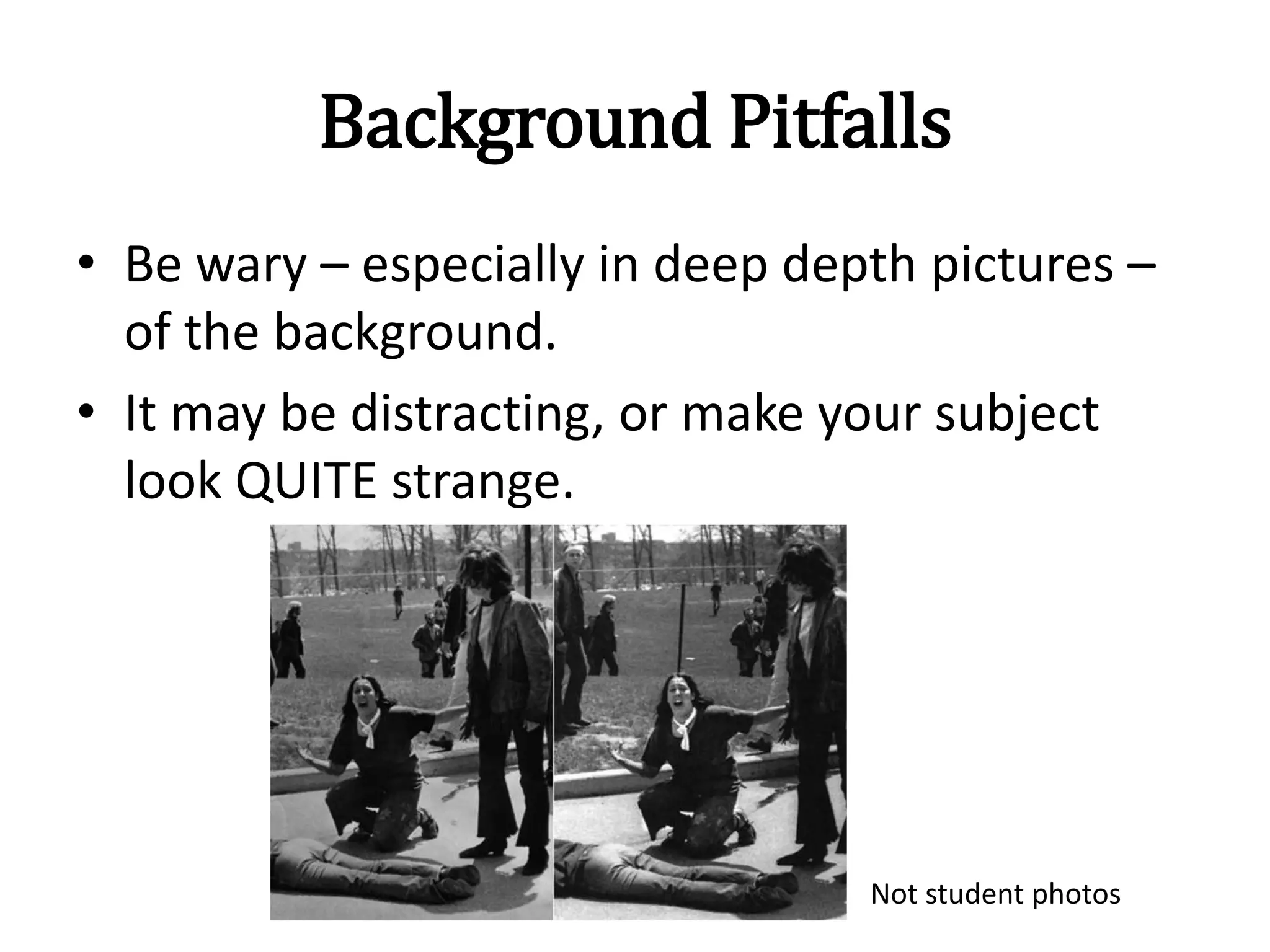 Background Pitfalls
• Be wary – especially in deep depth pictures –
of the background.
• It may be distracting, or make your subject
look QUITE strange.
Not student photos
 