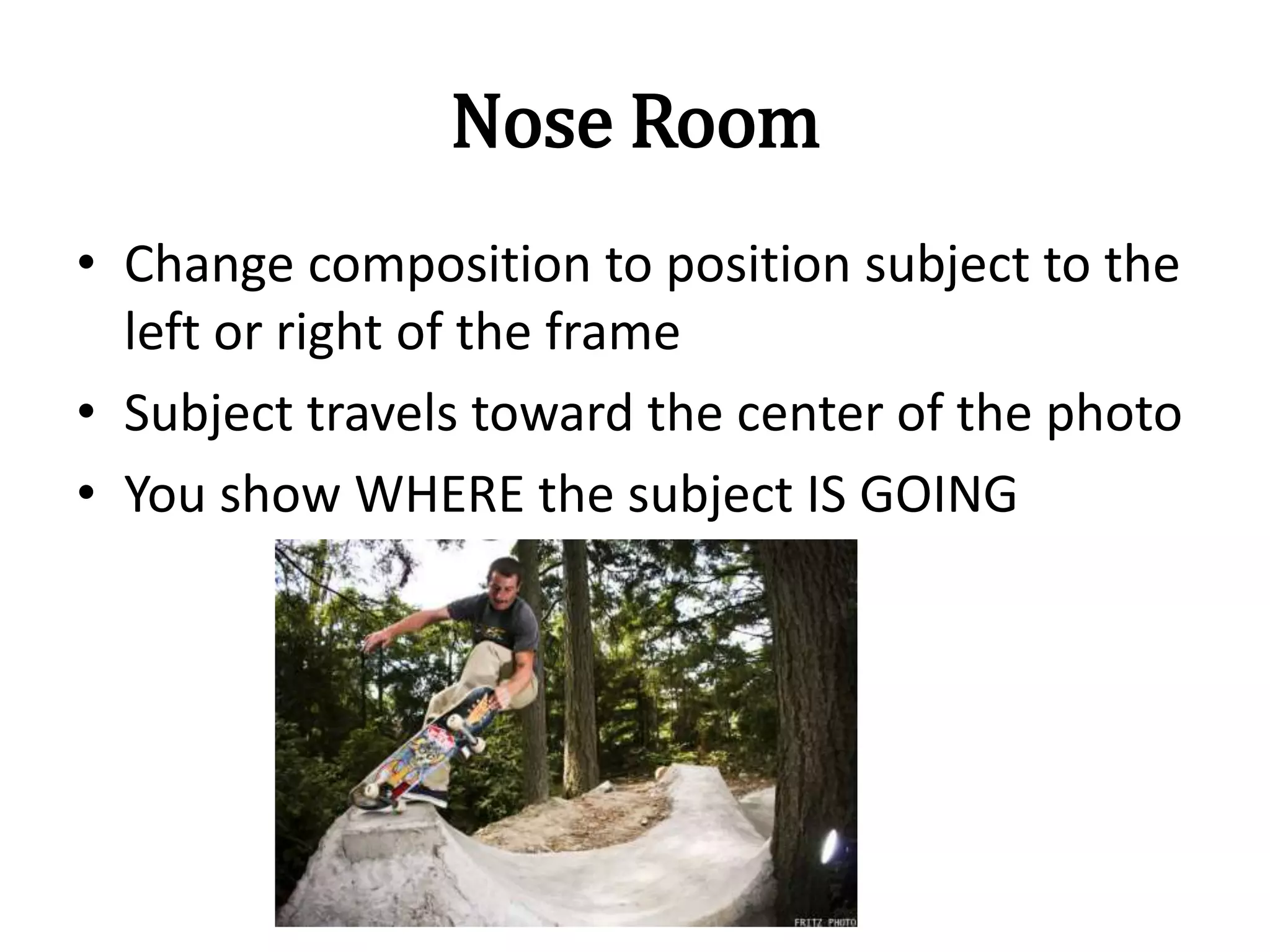 Nose Room
• Change composition to position subject to the
left or right of the frame
• Subject travels toward the center of the photo
• You show WHERE the subject IS GOING
 