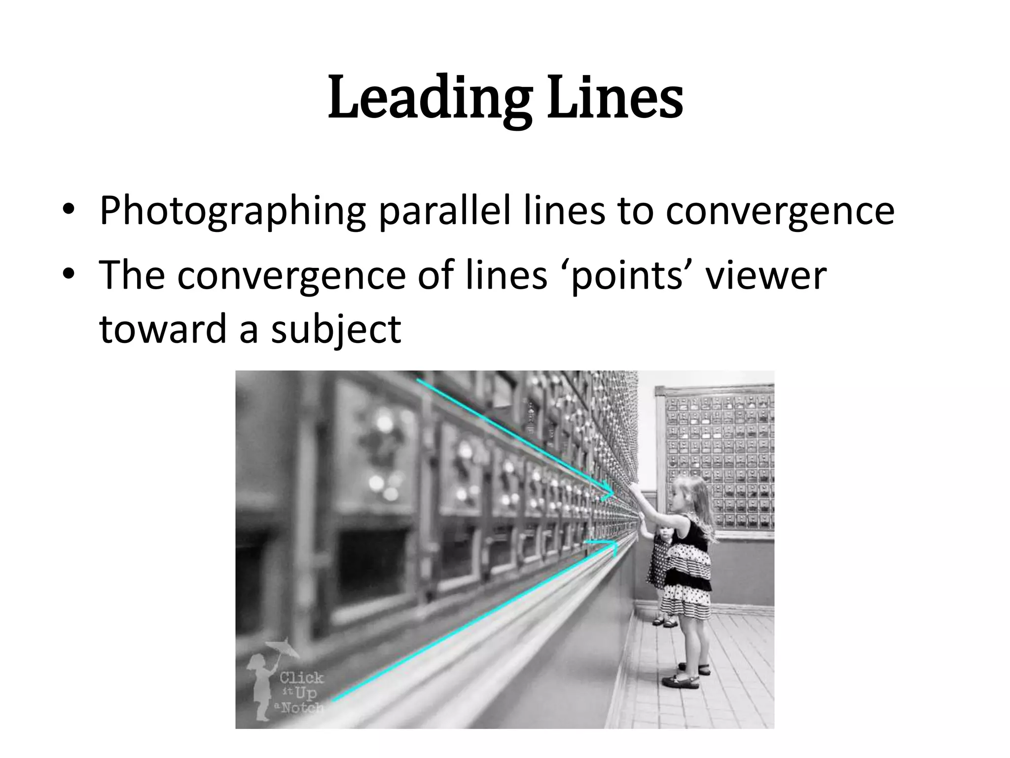 Leading Lines
• Photographing parallel lines to convergence
• The convergence of lines ‘points’ viewer
toward a subject
 
