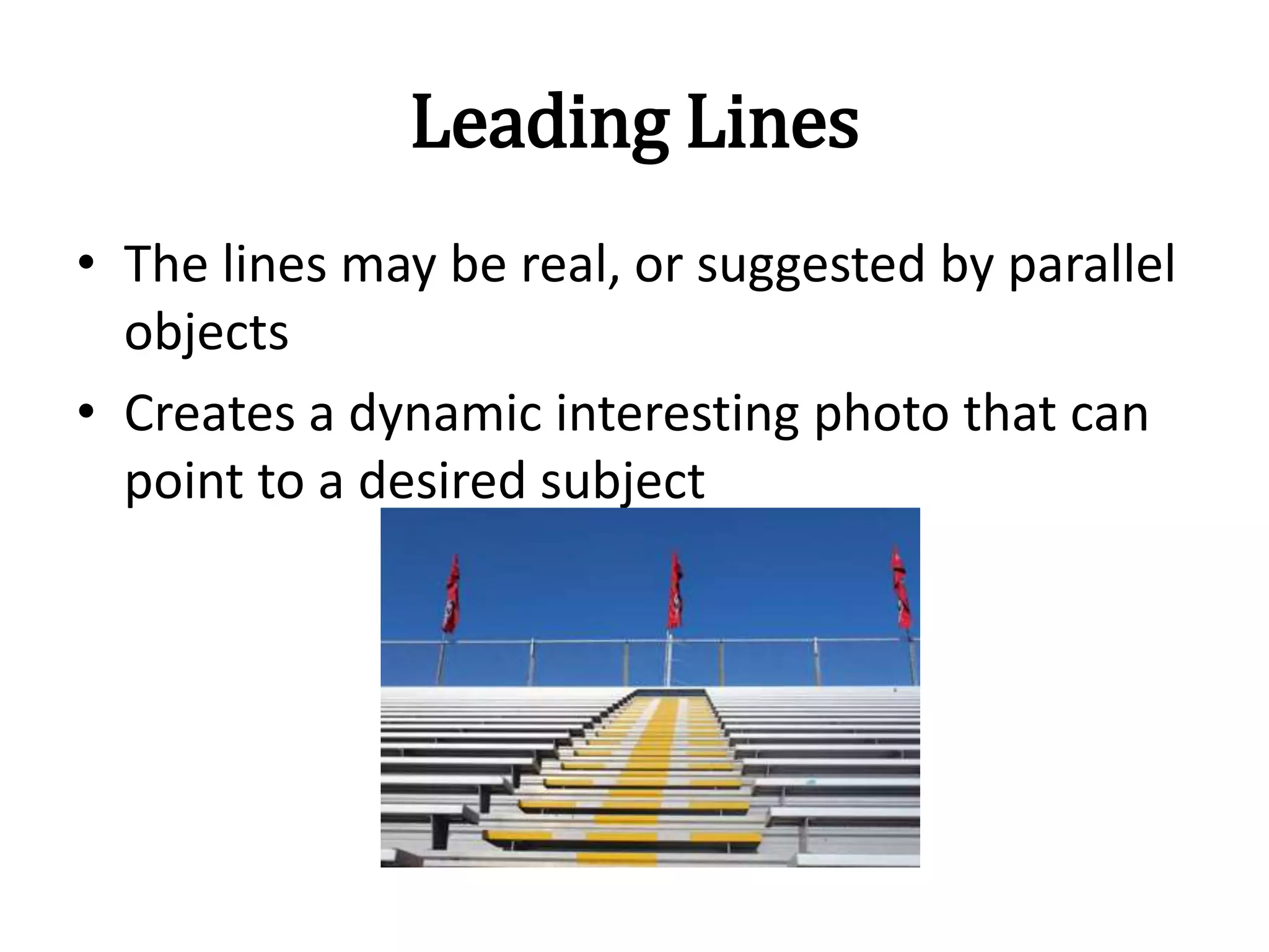 Leading Lines
• The lines may be real, or suggested by parallel
objects
• Creates a dynamic interesting photo that can
point to a desired subject
 