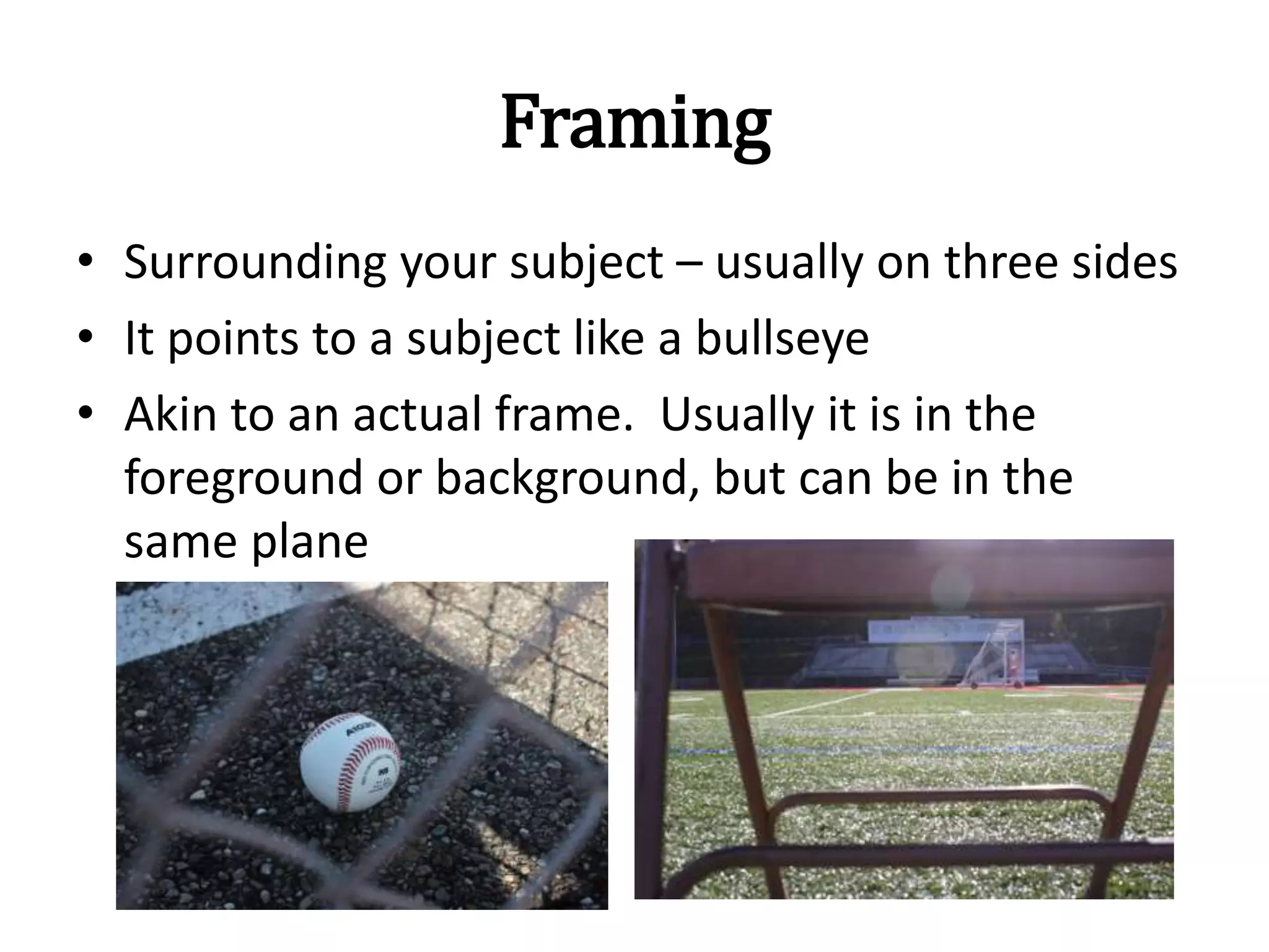 Framing
• Surrounding your subject – usually on three sides
• It points to a subject like a bullseye
• Akin to an actual frame. Usually it is in the
foreground or background, but can be in the
same plane
 