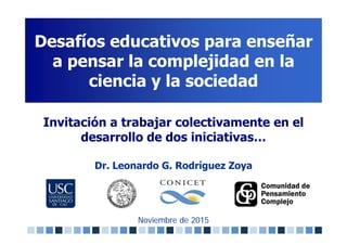Desafíos educativos para enseñar
a pensar la complejidad en la
ciencia y la sociedad
Noviembre de 2015
Invitación a trabajar colectivamente en el
desarrollo de dos iniciativas…
Dr. Leonardo G. Rodríguez Zoya
 