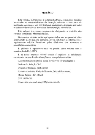 III
PREFÁCIO
Este volume, Instrumentos e Sistemas Elétricos, contendo as matérias
necessárias ao desenvolvimento da instrução referente a uma parte da
habilitação Aviônicos, tem por finalidade padronizar a instrução em todos
os cursos de formação de mecânicos de manutenção aeronáutica.
Este volume tem como complemento obrigatório, o conteúdo dos
volumes Eletrônica e Matérias Básicas.
Os assuntos técnicos estão aqui apresentados sob um ponto de vista
generalizado e, de maneira nenhuma, devem substituir as informações e
regulamentos oficiais fornecidos pelos fabricantes das aeronaves e
autoridades aeronáuticas.
É proibida a reprodução total ou parcial deste volume sem a
autorização do IAC (DIP).
É de nosso interesse receber críticas e sugestões às deficiências
encontradas para as devidas alterações em uma próxima revisão.
A correspondência relativa a esse livro deverá ser endereçada a:
Instituto de Aviação Civil
Divisão de Instrução Profissional
Avenida Almirante Silvio de Noronha, 369, edifício anexo,
Rio de Janeiro - RJ - Brasil
CEP 20021-010
Ou enviada ao e-mail: dacg302@uninet.com.br
 
