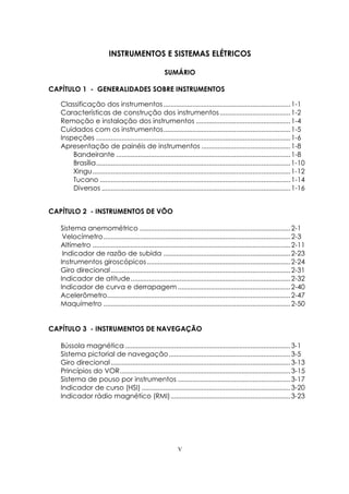 V
INSTRUMENTOS E SISTEMAS ELÉTRICOS
SUMÁRIO
CAPÍTULO 1 - GENERALIDADES SOBRE INSTRUMENTOS
Classificação dos instrumentos......................................................................1-1
Características de construção dos instrumentos.......................................1-2
Remoção e instalação dos instrumentos ....................................................1-4
Cuidados com os instrumentos......................................................................1-5
Inspeções ...........................................................................................................1-6
Apresentação de painéis de instrumentos .................................................1-8
Bandeirante ................................................................................................1-8
Brasília...........................................................................................................1-10
Xingu.............................................................................................................1-12
Tucano .........................................................................................................1-14
Diversos ........................................................................................................1-16
CAPÍTULO 2 - INSTRUMENTOS DE VÔO
Sistema anemométrico ...................................................................................2-1
Velocímetro.......................................................................................................2-3
Altímetro .............................................................................................................2-11
Indicador de razão de subida ......................................................................2-23
Instrumentos giroscópicos...............................................................................2-24
Giro direcional...................................................................................................2-31
Indicador de atitude........................................................................................2-32
Indicador de curva e derrapagem ..............................................................2-40
Acelerômetro.....................................................................................................2-47
Maquímetro .......................................................................................................2-50
CAPÍTULO 3 - INSTRUMENTOS DE NAVEGAÇÃO
Bússola magnética ...........................................................................................3-1
Sistema pictorial de navegação...................................................................3-5
Giro direcional...................................................................................................3-13
Princípios do VOR..............................................................................................3-15
Sistema de pouso por instrumentos ..............................................................3-17
Indicador de curso (HSI) ..................................................................................3-20
Indicador rádio magnético (RMI)..................................................................3-23
 