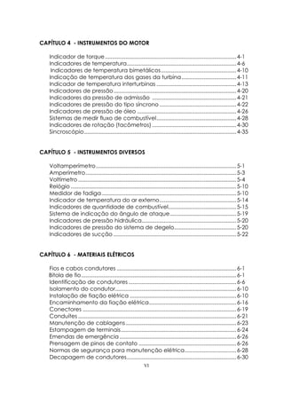 VI
CAPÍTULO 4 - INSTRUMENTOS DO MOTOR
Indicador de torque.........................................................................................4-1
Indicadores de temperatura..........................................................................4-6
Indicadores de temperatura bimetálicos...................................................4-10
Indicação de temperatura dos gases da turbina.....................................4-11
Indicador de temperatura interturbinas ......................................................4-13
Indicadores de pressão...................................................................................4-20
Indicadores da pressão de admissão .........................................................4-21
Indicadores de pressão do tipo síncrono ....................................................4-22
Indicadores de pressão de óleo ...................................................................4-26
Sistemas de medir fluxo de combustível......................................................4-28
Indicadores de rotação (tacômetros) .........................................................4-30
Sincroscópio.......................................................................................................4-35
CAPÍTULO 5 - INSTRUMENTOS DIVERSOS
Voltamperímetro...............................................................................................5-1
Amperímetro......................................................................................................5-3
Voltímetro ...........................................................................................................5-4
Relógio ................................................................................................................5-10
Medidor de fadiga...........................................................................................5-10
Indicador de temperatura do ar externo....................................................5-14
Indicadores de quantidade de combustível..............................................5-15
Sistema de indicação do ângulo de ataque.............................................5-19
Indicadores de pressão hidráulica................................................................5-20
Indicadores de pressão do sistema de degelo..........................................5-20
Indicadores de sucção ...................................................................................5-22
CAPÍTULO 6 - MATERIAIS ELÉTRICOS
Fios e cabos condutores .................................................................................6-1
Bitola de fio.........................................................................................................6-1
Identificação de condutores .........................................................................6-6
Isolamento do condutor..................................................................................6-10
Instalação de fiação elétrica ........................................................................6-10
Encaminhamento da fiação elétrica...........................................................6-16
Conectores ........................................................................................................6-19
Conduítes ...........................................................................................................6-21
Manutenção de cablagens...........................................................................6-23
Estampagem de terminais..............................................................................6-24
Emendas de emergência ...............................................................................6-26
Prensagem de pinos de contato ..................................................................6-26
Normas de segurança para manutenção elétrica...................................6-28
Decapagem de condutores..........................................................................6-30
 