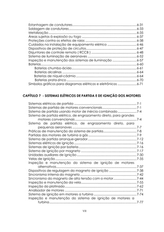 VII
Estanhagem de condutores...........................................................................6-31
Soldagem de condutores...............................................................................6-33
Metalização.......................................................................................................6-35
Áreas sujeitas à explosão ou fogo ................................................................6-37
Proteções contra os efeitos de raios ............................................................6-38
Cuidados na instalação de equipamento elétrico ..................................6-46
Dispositivos de proteção de circuitos...........................................................6-47
Disjuntores de controle remoto ( RCCB ) .....................................................6-48
Sistema de iluminação de aeronaves .........................................................6-52
Inspeção e manutenção dos sistemas de iluminação ............................6-57
Baterias................................................................................................................6-60
Baterias chumbo-ácido............................................................................6-61
Baterias alcalinas .......................................................................................6-64
Baterias de níquel-cádmio.......................................................................6-64
Baterias prata-zinco ..................................................................................6-70
Símbolos gráficos para diagramas elétricos e eletrônicos ......................6-71
CAPÍTULO 7 - SISTEMAS ELÉTRICOS DE PARTIDA E DE IGNIÇÃO DOS MOTORES
Sistemas elétricos de partida .........................................................................7-1
Sistemas de partida de motores convencionais........................................7-1
Sistema de partida usando motor de inércia combinado......................7-4
Sistema de partida elétrico, de engrazamento direto, para grandes
motores convencionais........................................................................7-4
Sistema de partida elétrico, de engrazamento direto, para
pequenas aeronaves ...........................................................................7-7
Práticas de manutenção do sistema de partida.......................................7-8
Partidas dos motores de turbina a gás ........................................................7-9
Sistema de partida arranque-gerador.........................................................7-12
Sistemas elétricos de ignição .........................................................................7-16
Sistemas de ignição por bateria....................................................................7-16
Sistema de ignição por magneto .................................................................7-17
Unidades auxiliares de ignição......................................................................7-30
Velas de ignição ...............................................................................................7-35
Inspeção e manutenção do sistema de ignição de motores
alternativos..............................................................................................7-37
Dispositivos de regulagem do magneto de ignição ................................7-38
Sincronismo interna do magneto ..................................................................7-42
Sincronismo do magneto de alta tensão com o motor...........................7-44
Inspeção e manutenção da vela.................................................................7-55
Inspeção do platinado....................................................................................7-62
Analisador de motores ....................................................................................7-71
Sistema de ignição em motores a turbina ..................................................7-74
Inspeção e manutenção do sistema de ignição de motores a
turbina......................................................................................................7-77
 