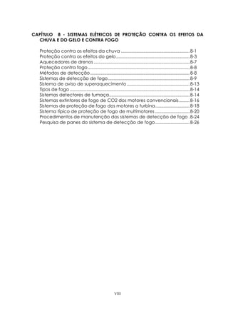 VIII
CAPÍTULO 8 - SISTEMAS ELÉTRICOS DE PROTEÇÃO CONTRA OS EFEITOS DA
CHUVA E DO GELO E CONTRA FOGO
Proteção contra os efeitos da chuva ..........................................................8-1
Proteção contra os efeitos do gelo..............................................................8-3
Aquecedores de drenos .................................................................................8-7
Proteção contra fogo......................................................................................8-8
Métodos de detecção....................................................................................8-8
Sistemas de detecção de fogo.....................................................................8-9
Sistema de aviso de superaquecimento.....................................................8-13
Tipos de fogo .....................................................................................................8-14
Sistemas detectores de fumaça....................................................................8-14
Sistemas extintores de fogo de CO2 dos motores convencionais.........8-16
Sistemas de proteção de fogo dos motores a turbina.............................8-18
Sistema típico de proteção de fogo de multimotores .............................8-20
Procedimentos de manutenção dos sistemas de detecção de fogo .8-24
Pesquisa de panes do sistema de detecção de fogo.............................8-26
 