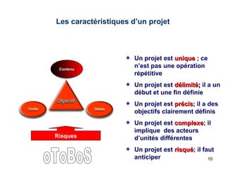 Les caractéristiques d’un projet

Contenu

Un projet est unique ; ce
n’est pas une opération
répétitive
Un projet est délimité; il a un
début et une fin définie
Un projet est précis; il a des
précis
objectifs clairement définis

Risques

Un projet est complexe; il
complexe
implique des acteurs
d’unités différentes
Un projet est risqué; il faut
risqué
anticiper
10

 