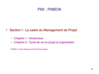 PMI : PMBOK

• Section I : Le cadre du Management de Projet
– Chapitre 1 : Introduction
– Chapitre 2 : Cycle de vie du projet et organisation
PMBOK : Project Mangement Body Of Knowledge

17

 