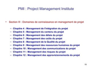 PMI : Project Management Institute

•

Section III : Domaines de connaissance en management de projet
–
–
–
–
–
–
–
–
–

Chapitre 4 : Management de l'intégration du projet
Chapitre 5 : Management du contenu du projet
Chapitre 6 : Management des délais du projet
Chapitre 7 : Management des coûts du projet
Chapitre 8 : Management de la Qualité du projet
Chapitre 9 : Management des ressources humaines du projet
Chapitre 10 : Management des communications du projet
Chapitre 11 : Management des risques du projet
Chapitre 12 : Management des approvisionnements du projet

19

 