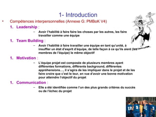 1- Introduction
•

Compétences interpersonnelles (Annexe G: PMBoK V4)
1. Leadership :
–

Avoir l’habilité à faire faire les choses par les autres, les faire
travailler comme une équipe

1. Team Building :
–

Avoir l’habilité à faire travailler une équipe en tant qu’unité, à
insuffler un état d’esprit d’équipe, de telle façon à ce qu’ils aient (les
membres de l’équipe) le même objectif

1. Motivation :
–

L’équipe projet est composée de plusieurs membres ayant
différentes formations, différents background, différentes
appréhensions…, il s’agira de les impliquer dans le projet et de les
faire croire que c’est le leur, en vue d’avoir une bonne motivation
pour atteindre l’objectif du projet

1. Communication :
–

Elle a été identifiée comme l’un des plus grands critères du succès
ou de l’échec du projet

21

 
