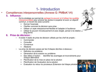 •

1- Introduction

Compétences interpersonnelles (Annexe G: PMBoK V4)
5. Influence :
–

Est la stratégie qui permet de partager le pouvoir et d’utiliser les qualités
interpersonnelles pour amener les autres à coopérer et avoir un objectif
commun, à travers les axes suivants :
» Donner l’exemple
» Clarifier comment la décision sera prise
» Utiliser un style interpersonnel flexible et l’adapter à l’audience
» Utiliser le pouvoir minutieusement et avec doigté, penser à la relation à
long terme

6. Prise de décision :
–

–

Il existe 4 styles de prise de décision utilisés par les chef de projets :
» Commander
» Consulter
» Consensus
» Aléatoire
La prise de décision passe par les 6 étapes décrites ci-dessous :
» Définition du problème
» Génération de la solution au problème
» Des idées à l’action : Identifier les avantages et inconvénients pour
chaque alternative
» Planification de la mise en place de la solution
» Planification de l’évaluation de la solution
» Evaluation du retour du processus (Extension de l’étape précédente)
22

 