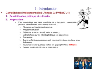 1- Introduction
•

Compétences interpersonnelles (Annexe G: PMBoK V4)
7. Sensibilisation politique et culturelle :
8. Négociation :
–

C’est une stratégie pour traiter une affaire par la discussion ; concertation entre
plusieurs partenaires en vue d’obtenir un accord ;
» Elle passe par les étapes ci-dessous :
» Analyser la situation
» Différentier entre le « vouloir » et « le besoin »
» Mettre le focus sur les intérêts plutôt que sur les positions
» Être réaliste
» Quand on fait des concessions, agir comme si on donne qq chose ayant
de la valeur
» Toujours s’assurer que les 2 parties ont gagné (Win/Win) (PMIisme)
» Faire un bon travail d’écoute et d’articulation

23

 